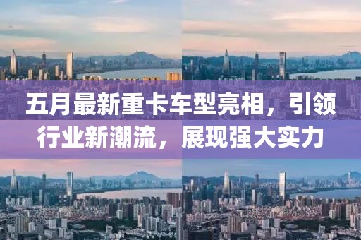 五月最新重卡车型亮相，引领行业新潮流，展现强大实力