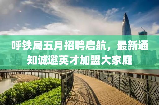呼铁局五月招聘启航，最新通知诚邀英才加盟大家庭