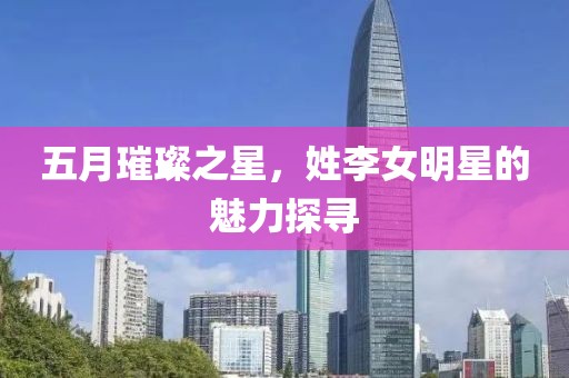 五月璀璨之星，姓李女明星的魅力探寻