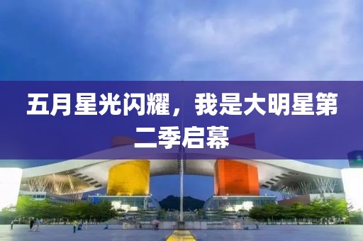 五月星光闪耀，我是大明星第二季启幕
