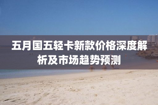 五月国五轻卡新款价格深度解析及市场趋势预测