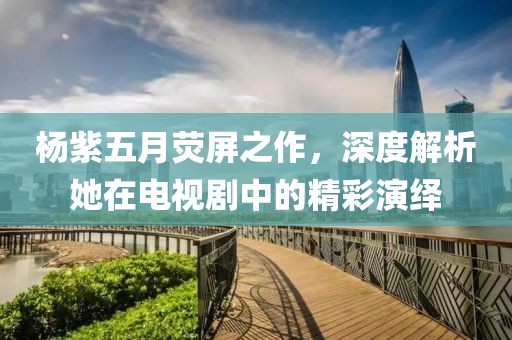 杨紫五月荧屏之作，深度解析她在电视剧中的精彩演绎