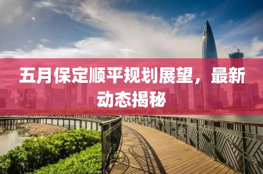 五月保定顺平规划展望，最新动态揭秘