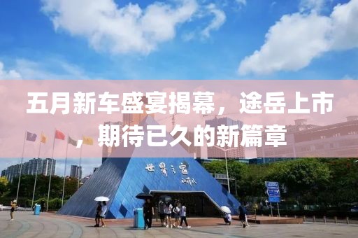 五月新车盛宴揭幕，途岳上市，期待已久的新篇章