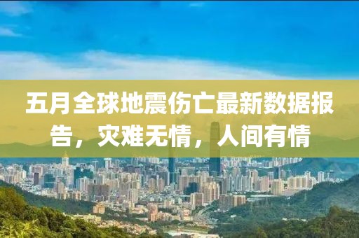 五月全球地震伤亡最新数据报告，灾难无情，人间有情