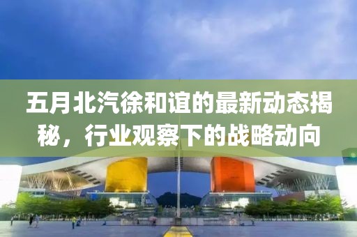 五月北汽徐和谊的最新动态揭秘，行业观察下的战略动向