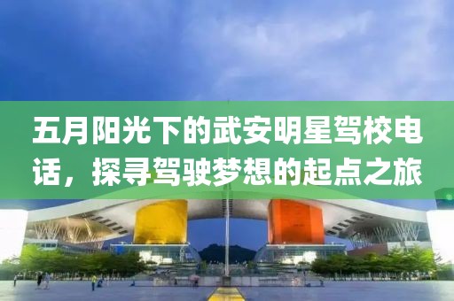 五月阳光下的武安明星驾校电话，探寻驾驶梦想的起点之旅