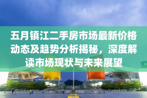 五月镇江二手房市场最新价格动态及趋势分析揭秘，深度解读市场现状与未来展望