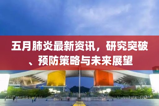 五月肺炎最新资讯，研究突破、预防策略与未来展望