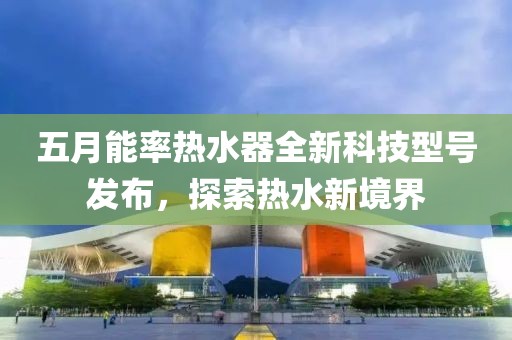 五月能率热水器全新科技型号发布，探索热水新境界