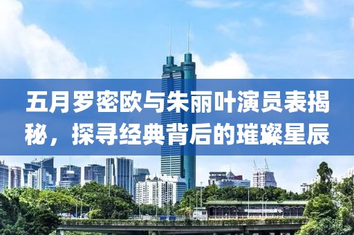五月罗密欧与朱丽叶演员表揭秘，探寻经典背后的璀璨星辰