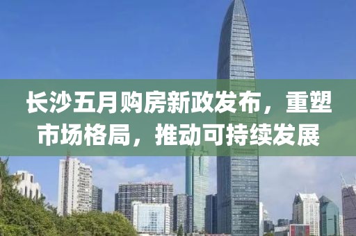 长沙五月购房新政发布，重塑市场格局，推动可持续发展