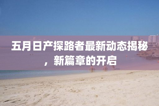 五月日产探路者最新动态揭秘，新篇章的开启