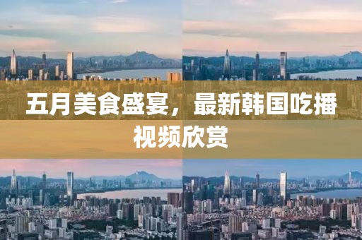 五月美食盛宴，最新韩国吃播视频欣赏