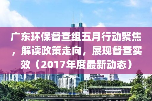 广东环保督查组五月行动聚焦，解读政策走向，展现督查实效（2017年度最新动态）