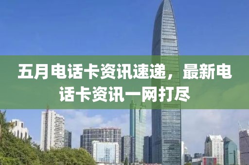 五月电话卡资讯速递，最新电话卡资讯一网打尽