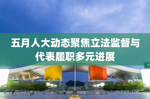 五月人大动态聚焦立法监督与代表履职多元进展
