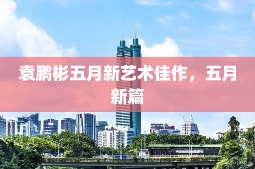 袁鹏彬五月新艺术佳作，五月新篇