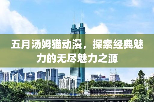 五月汤姆猫动漫，探索经典魅力的无尽魅力之源