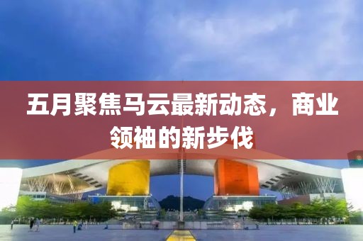 五月聚焦马云最新动态，商业领袖的新步伐