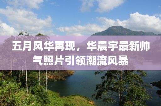 五月风华再现，华晨宇最新帅气照片引领潮流风暴