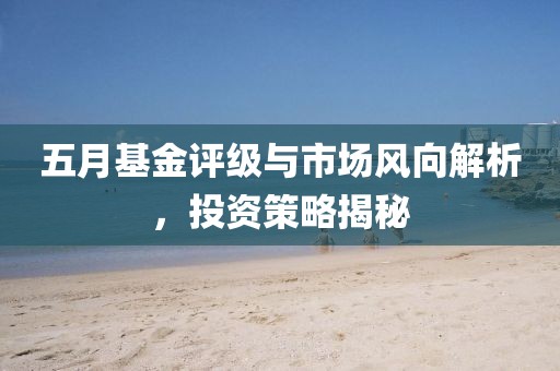 五月基金评级与市场风向解析，投资策略揭秘