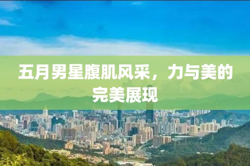 五月男星腹肌风采，力与美的完美展现