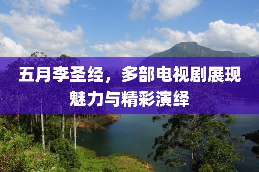 五月李圣经，多部电视剧展现魅力与精彩演绎