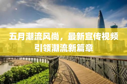 五月潮流风尚，最新宣传视频引领潮流新篇章