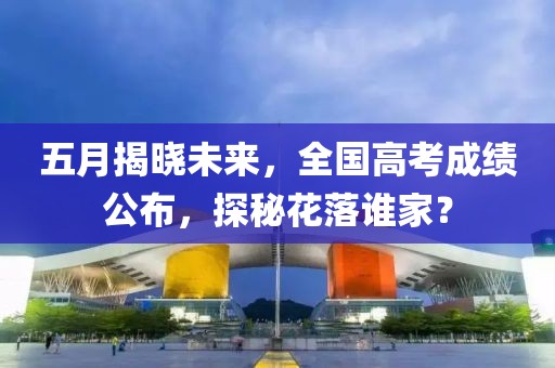 五月揭晓未来，全国高考成绩公布，探秘花落谁家？