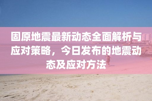 固原地震最新动态全面解析与应对策略，今日发布的地震动态及应对方法