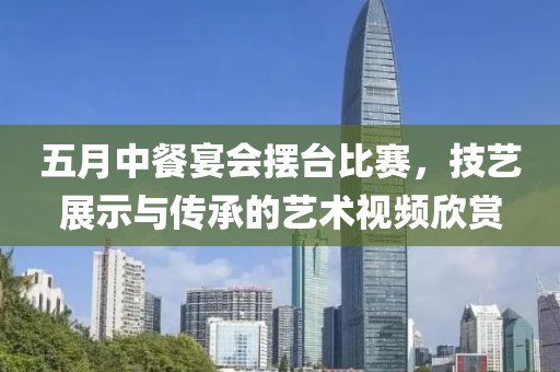 五月中餐宴会摆台比赛，技艺展示与传承的艺术视频欣赏