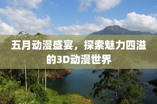 五月动漫盛宴，探索魅力四溢的3D动漫世界