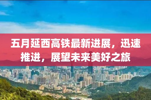 五月延西高铁最新进展，迅速推进，展望未来美好之旅