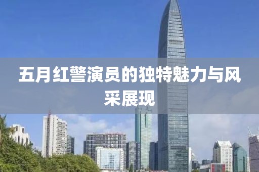 五月红警演员的独特魅力与风采展现