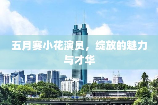 五月赛小花演员，绽放的魅力与才华