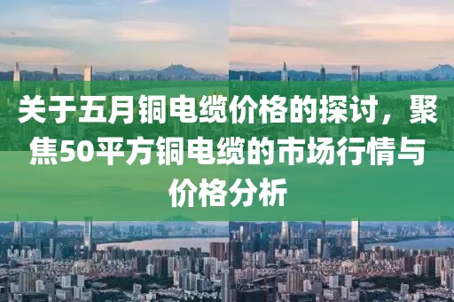 关于五月铜电缆价格的探讨，聚焦50平方铜电缆的市场行情与价格分析