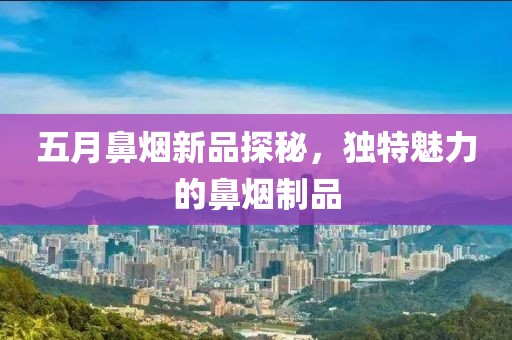 五月鼻烟新品探秘，独特魅力的鼻烟制品