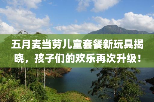 五月麦当劳儿童套餐新玩具揭晓，孩子们的欢乐再次升级！
