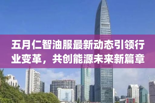五月仁智油服最新动态引领行业变革，共创能源未来新篇章