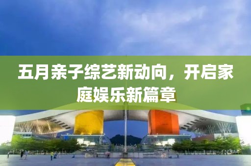 五月亲子综艺新动向，开启家庭娱乐新篇章