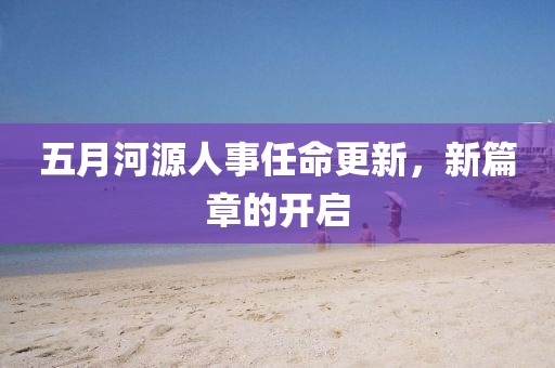 五月河源人事任命更新，新篇章的开启