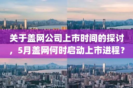 关于盖网公司上市时间的探讨，5月盖网何时启动上市进程？