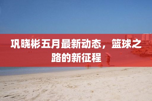 巩晓彬五月最新动态，篮球之路的新征程