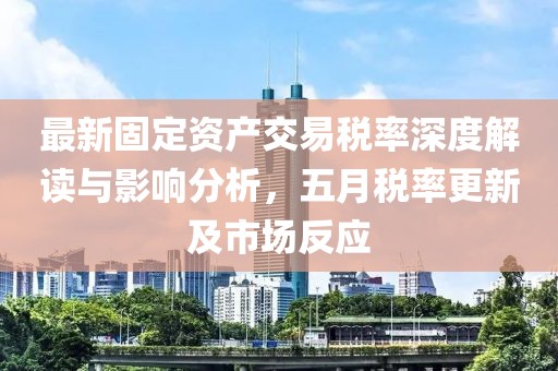 最新固定资产交易税率深度解读与影响分析，五月税率更新及市场反应
