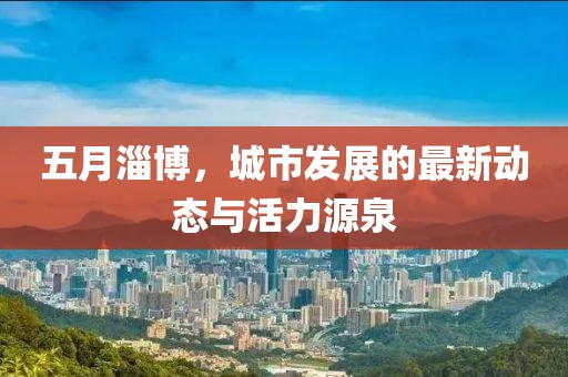 五月淄博，城市发展的最新动态与活力源泉