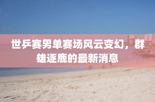 世乒赛男单赛场风云变幻，群雄逐鹿的最新消息