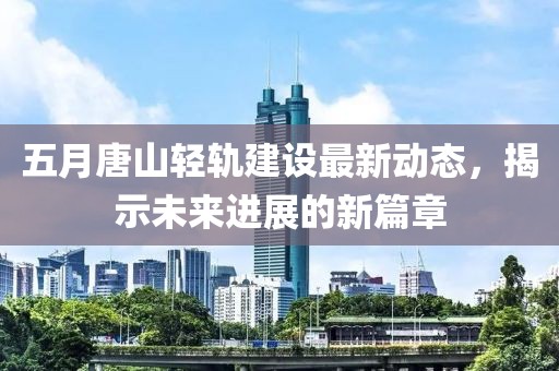 五月唐山轻轨建设最新动态，揭示未来进展的新篇章