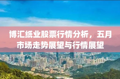 博汇纸业股票行情分析，五月市场走势展望与行情展望