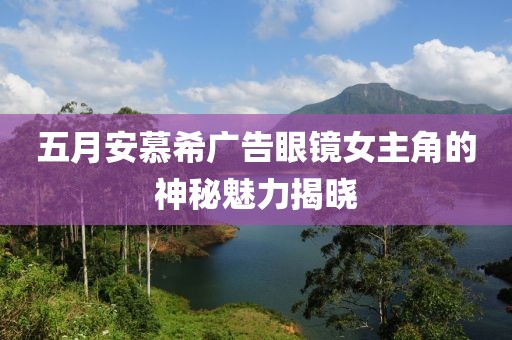 五月安慕希广告眼镜女主角的神秘魅力揭晓